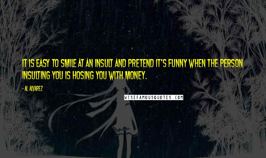Al Alvarez Quotes: It is easy to smile at an insult and pretend it's funny when the person insulting you is hosing you with money.