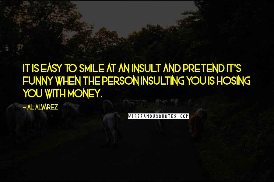 Al Alvarez Quotes: It is easy to smile at an insult and pretend it's funny when the person insulting you is hosing you with money.