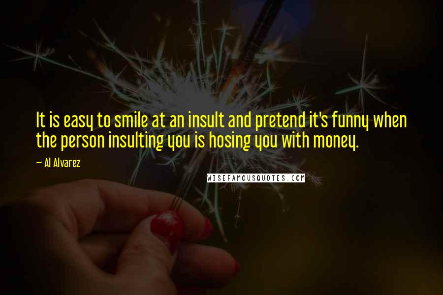 Al Alvarez Quotes: It is easy to smile at an insult and pretend it's funny when the person insulting you is hosing you with money.