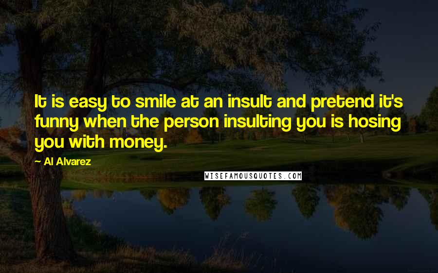 Al Alvarez Quotes: It is easy to smile at an insult and pretend it's funny when the person insulting you is hosing you with money.