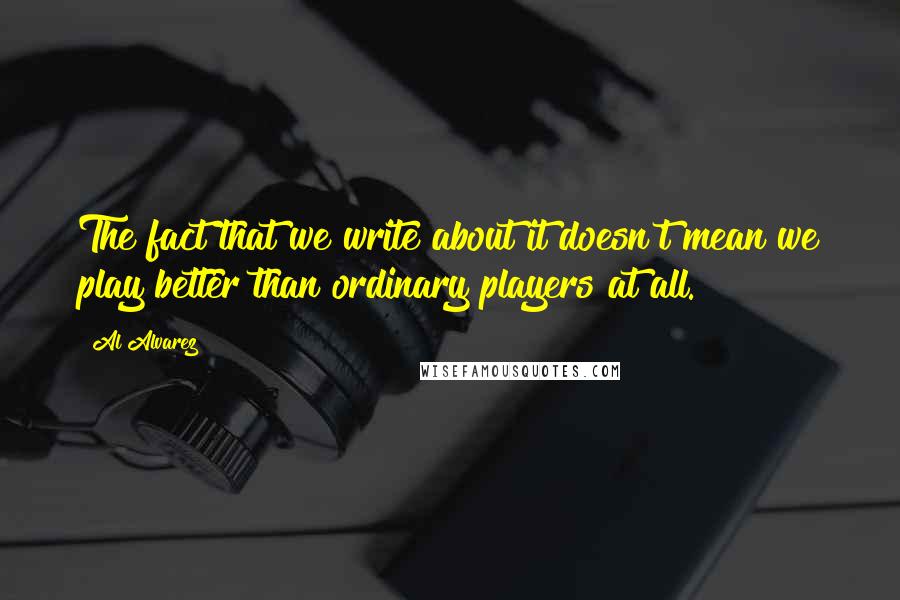 Al Alvarez Quotes: The fact that we write about it doesn't mean we play better than ordinary players at all.