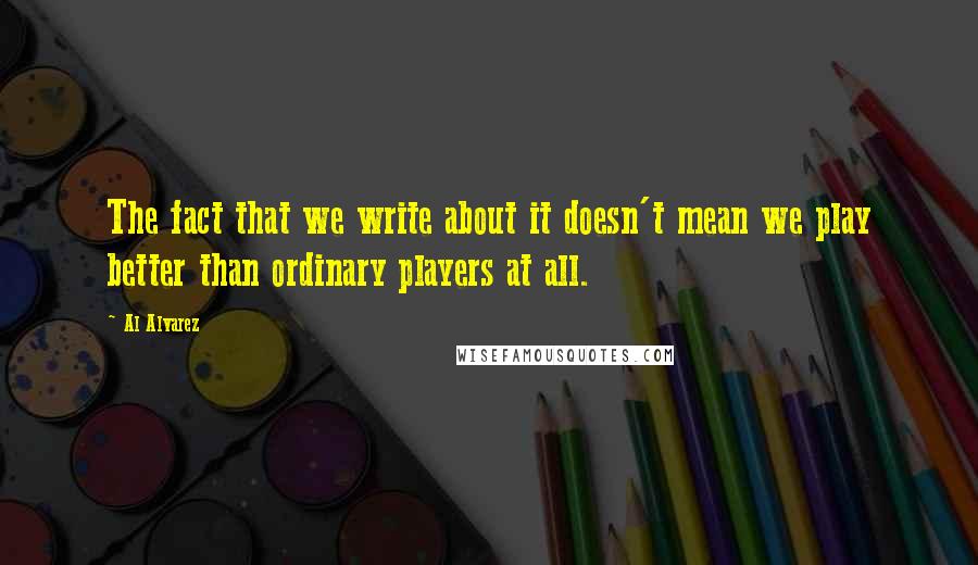 Al Alvarez Quotes: The fact that we write about it doesn't mean we play better than ordinary players at all.