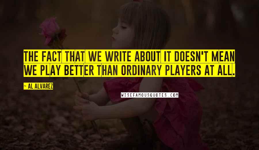 Al Alvarez Quotes: The fact that we write about it doesn't mean we play better than ordinary players at all.