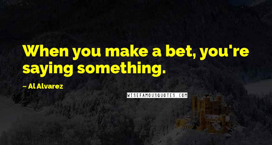 Al Alvarez Quotes: When you make a bet, you're saying something.