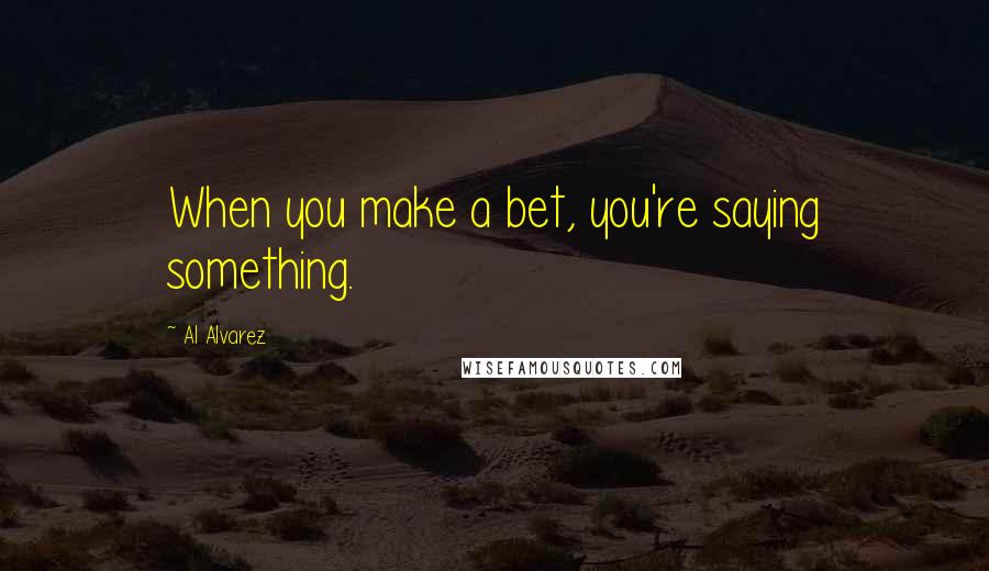 Al Alvarez Quotes: When you make a bet, you're saying something.