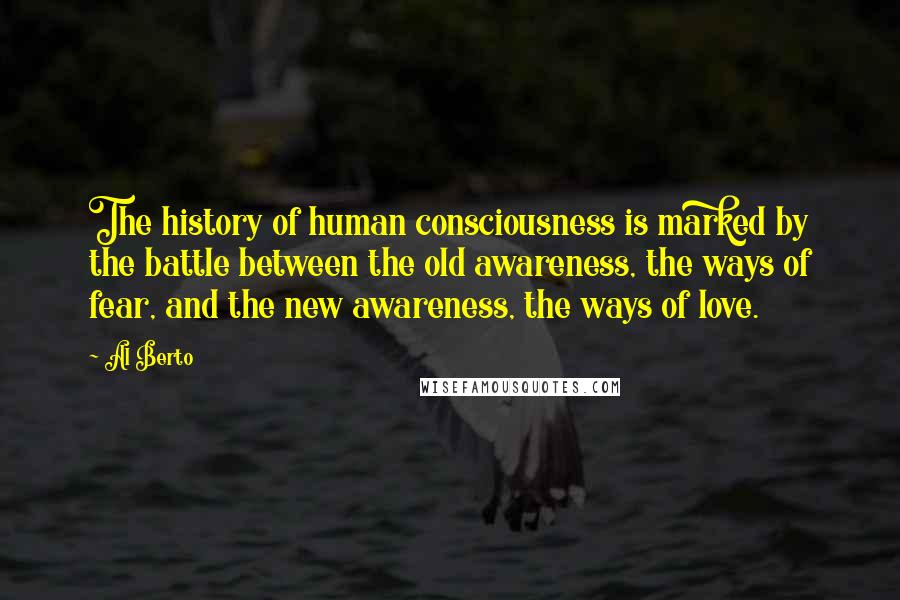 Al Berto Quotes: The history of human consciousness is marked by the battle between the old awareness, the ways of fear, and the new awareness, the ways of love.