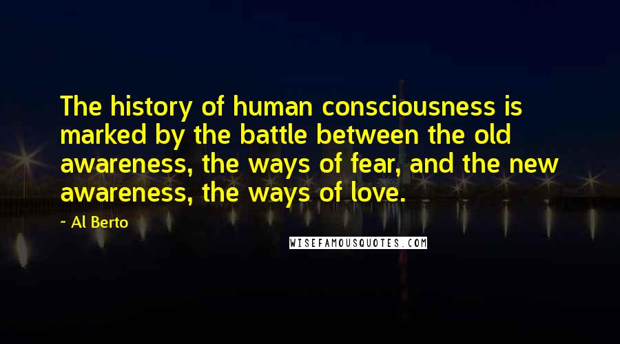 Al Berto Quotes: The history of human consciousness is marked by the battle between the old awareness, the ways of fear, and the new awareness, the ways of love.