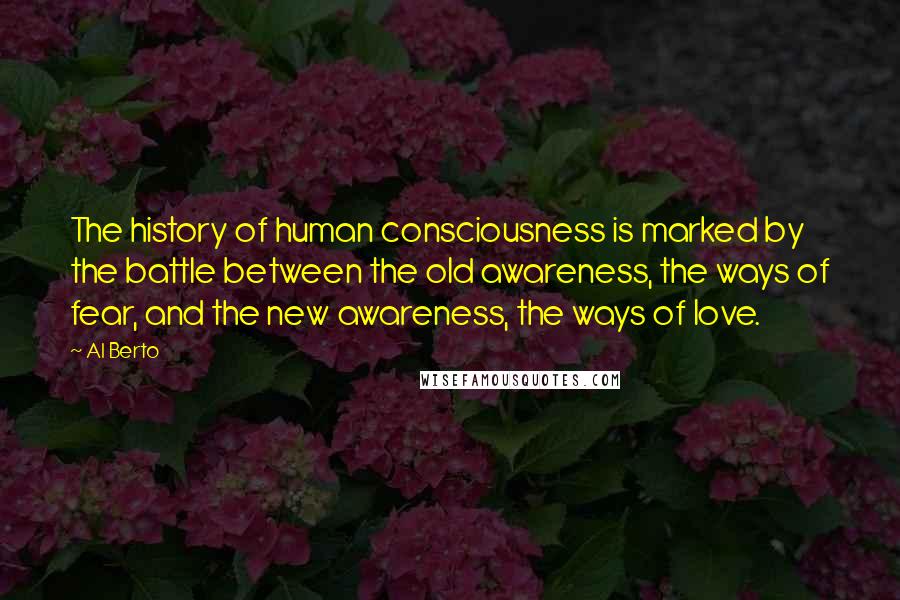 Al Berto Quotes: The history of human consciousness is marked by the battle between the old awareness, the ways of fear, and the new awareness, the ways of love.