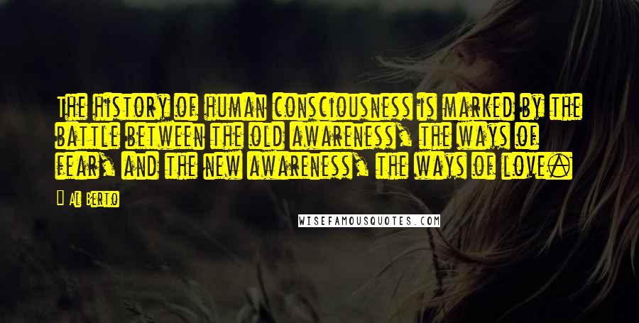 Al Berto Quotes: The history of human consciousness is marked by the battle between the old awareness, the ways of fear, and the new awareness, the ways of love.