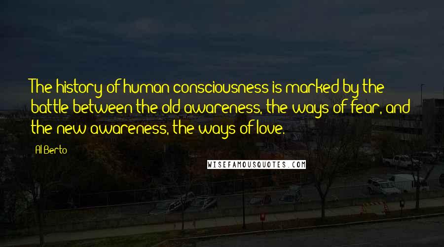 Al Berto Quotes: The history of human consciousness is marked by the battle between the old awareness, the ways of fear, and the new awareness, the ways of love.