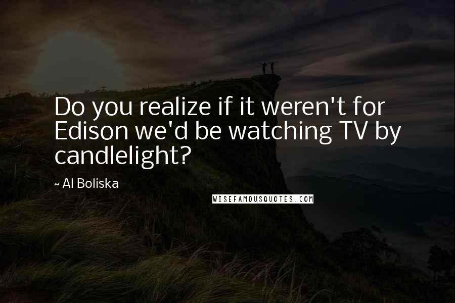 Al Boliska Quotes: Do you realize if it weren't for Edison we'd be watching TV by candlelight?