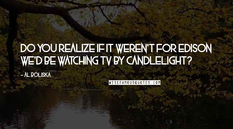 Al Boliska Quotes: Do you realize if it weren't for Edison we'd be watching TV by candlelight?