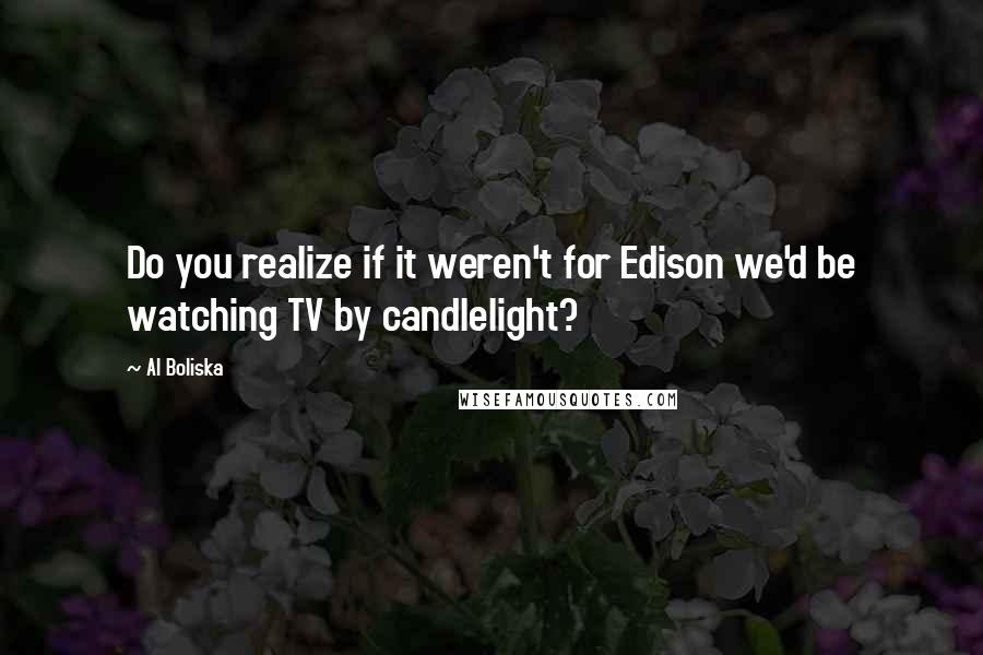 Al Boliska Quotes: Do you realize if it weren't for Edison we'd be watching TV by candlelight?