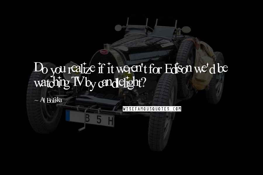 Al Boliska Quotes: Do you realize if it weren't for Edison we'd be watching TV by candlelight?