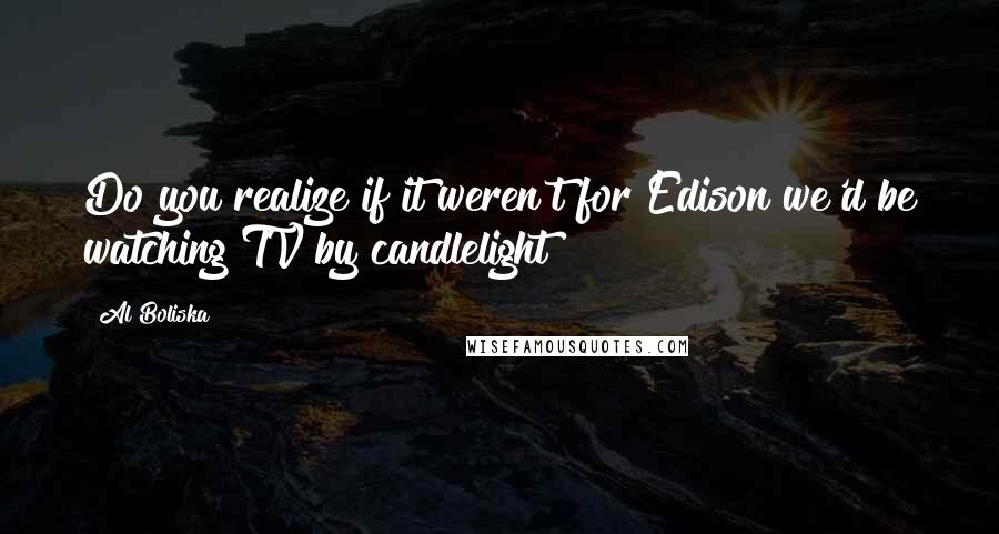 Al Boliska Quotes: Do you realize if it weren't for Edison we'd be watching TV by candlelight?