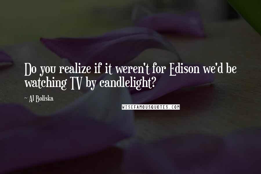 Al Boliska Quotes: Do you realize if it weren't for Edison we'd be watching TV by candlelight?