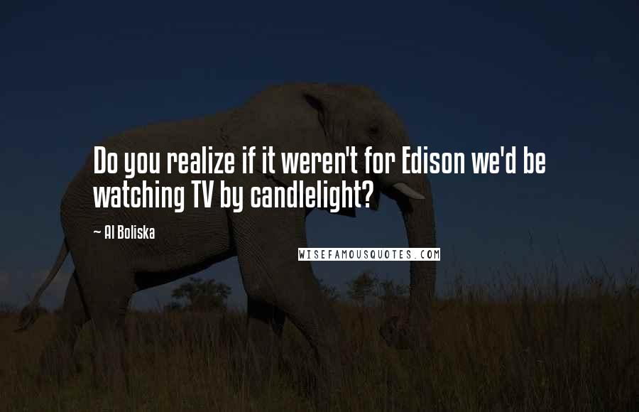Al Boliska Quotes: Do you realize if it weren't for Edison we'd be watching TV by candlelight?