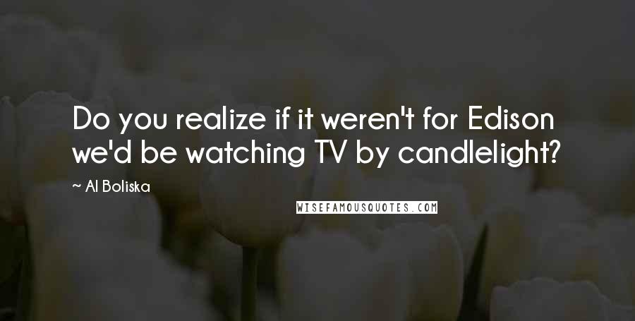 Al Boliska Quotes: Do you realize if it weren't for Edison we'd be watching TV by candlelight?