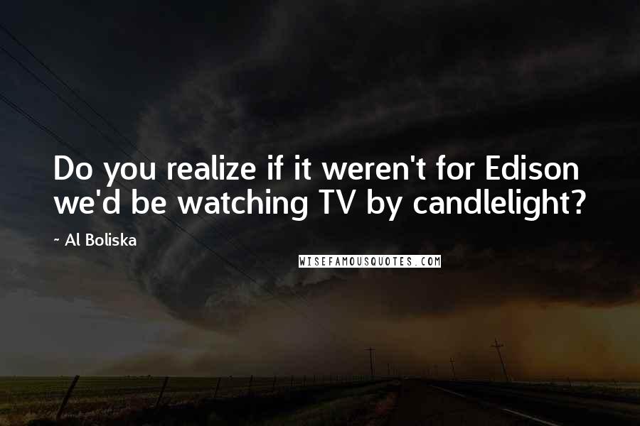 Al Boliska Quotes: Do you realize if it weren't for Edison we'd be watching TV by candlelight?