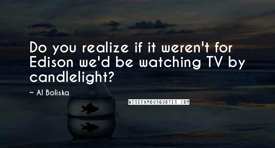 Al Boliska Quotes: Do you realize if it weren't for Edison we'd be watching TV by candlelight?