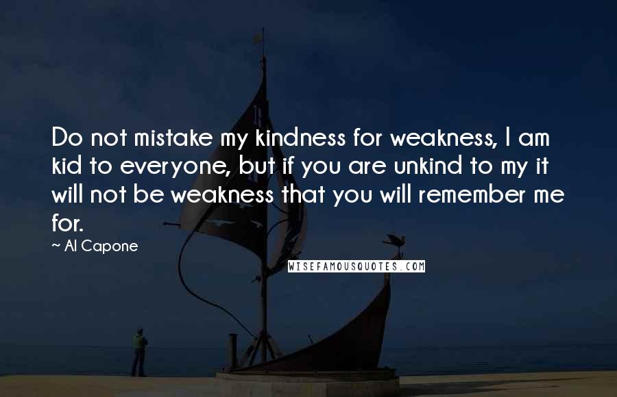 Al Capone Quotes: Do not mistake my kindness for weakness, I am kid to everyone, but if you are unkind to my it will not be weakness that you will remember me for.