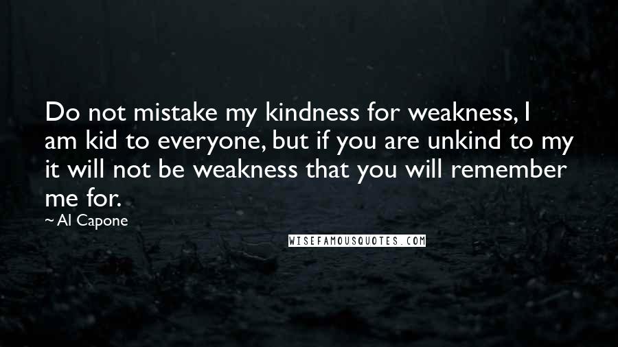 Al Capone Quotes: Do not mistake my kindness for weakness, I am kid to everyone, but if you are unkind to my it will not be weakness that you will remember me for.