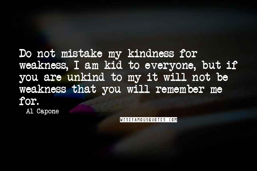 Al Capone Quotes: Do not mistake my kindness for weakness, I am kid to everyone, but if you are unkind to my it will not be weakness that you will remember me for.