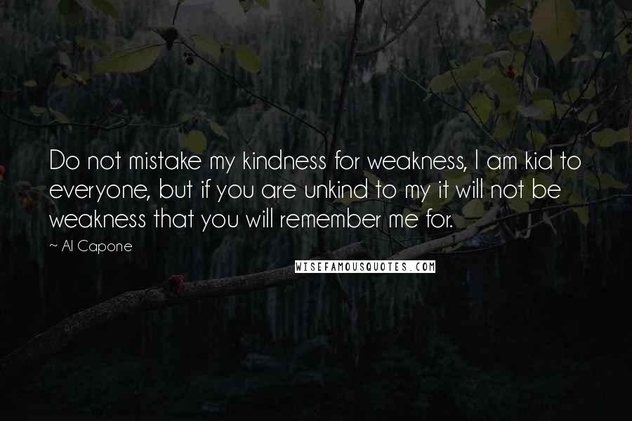 Al Capone Quotes: Do not mistake my kindness for weakness, I am kid to everyone, but if you are unkind to my it will not be weakness that you will remember me for.