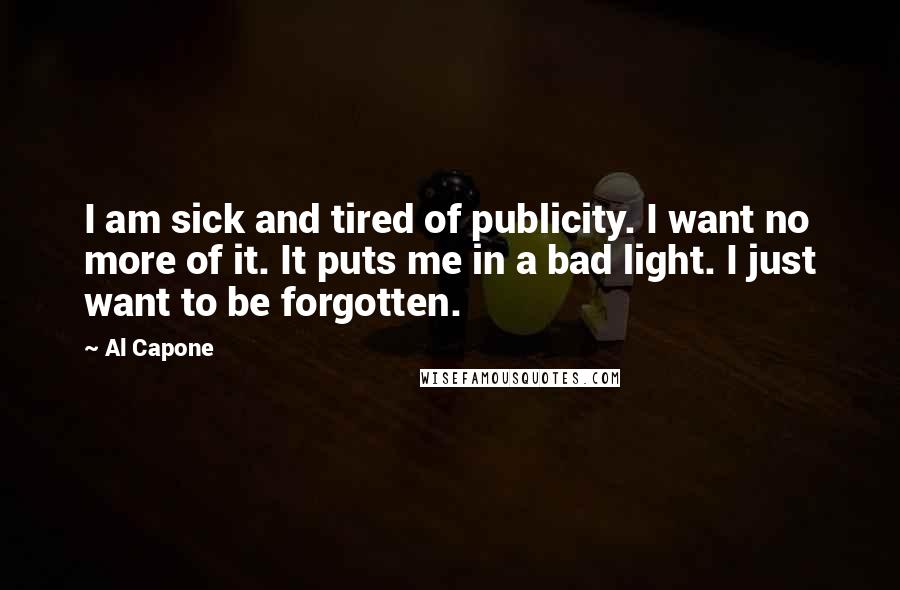 Al Capone Quotes: I am sick and tired of publicity. I want no more of it. It puts me in a bad light. I just want to be forgotten.