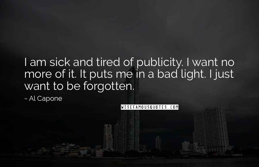 Al Capone Quotes: I am sick and tired of publicity. I want no more of it. It puts me in a bad light. I just want to be forgotten.