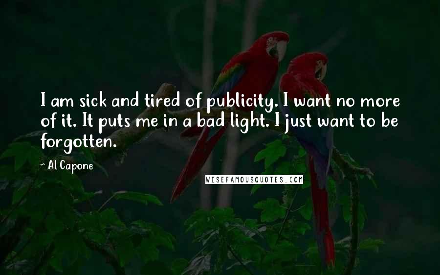 Al Capone Quotes: I am sick and tired of publicity. I want no more of it. It puts me in a bad light. I just want to be forgotten.