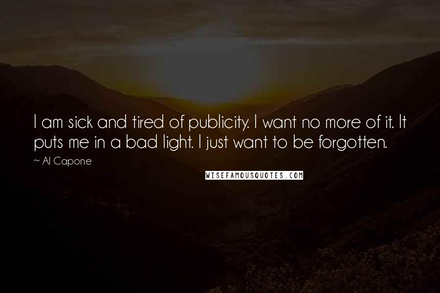 Al Capone Quotes: I am sick and tired of publicity. I want no more of it. It puts me in a bad light. I just want to be forgotten.