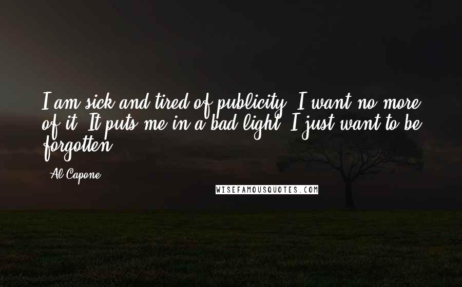 Al Capone Quotes: I am sick and tired of publicity. I want no more of it. It puts me in a bad light. I just want to be forgotten.