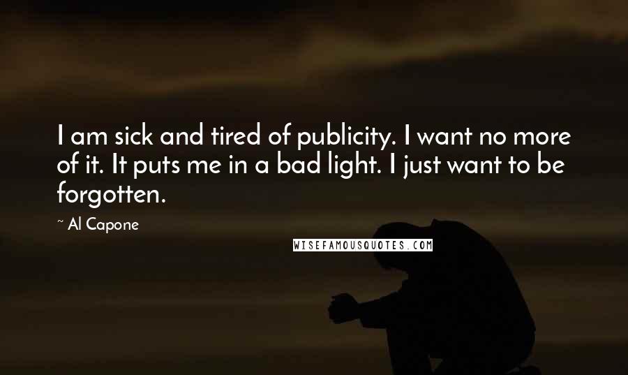 Al Capone Quotes: I am sick and tired of publicity. I want no more of it. It puts me in a bad light. I just want to be forgotten.