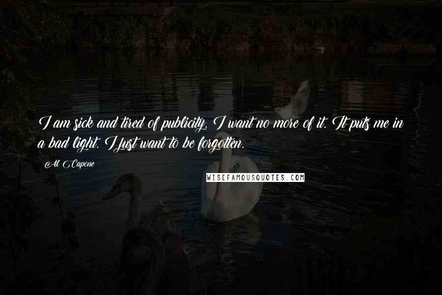 Al Capone Quotes: I am sick and tired of publicity. I want no more of it. It puts me in a bad light. I just want to be forgotten.