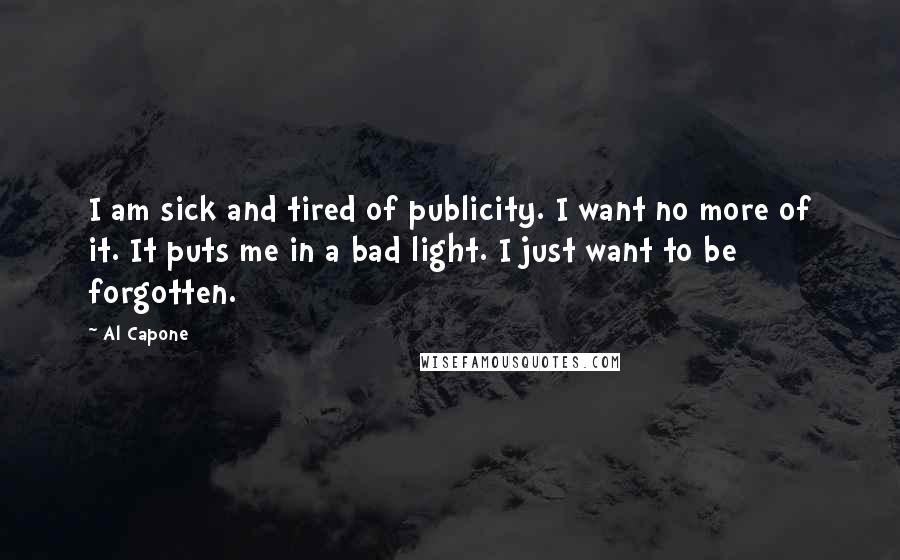 Al Capone Quotes: I am sick and tired of publicity. I want no more of it. It puts me in a bad light. I just want to be forgotten.