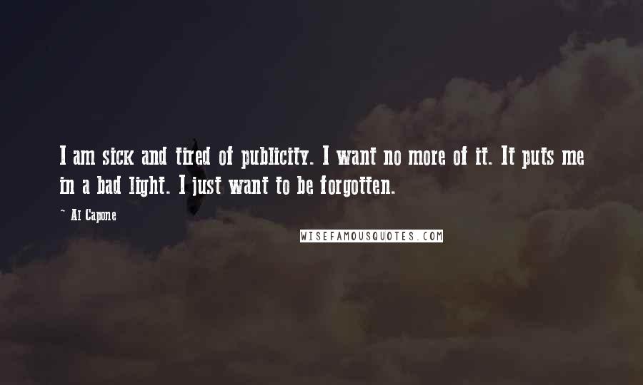 Al Capone Quotes: I am sick and tired of publicity. I want no more of it. It puts me in a bad light. I just want to be forgotten.