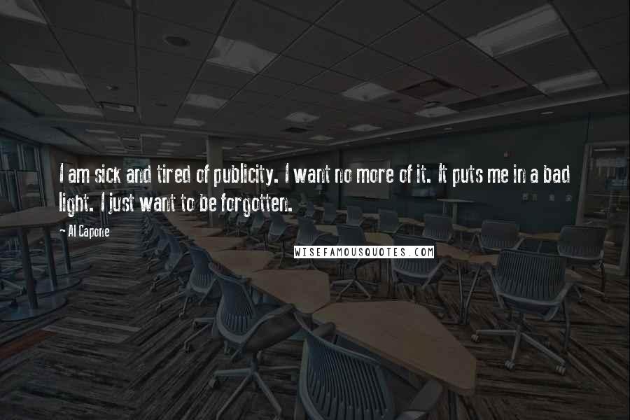Al Capone Quotes: I am sick and tired of publicity. I want no more of it. It puts me in a bad light. I just want to be forgotten.