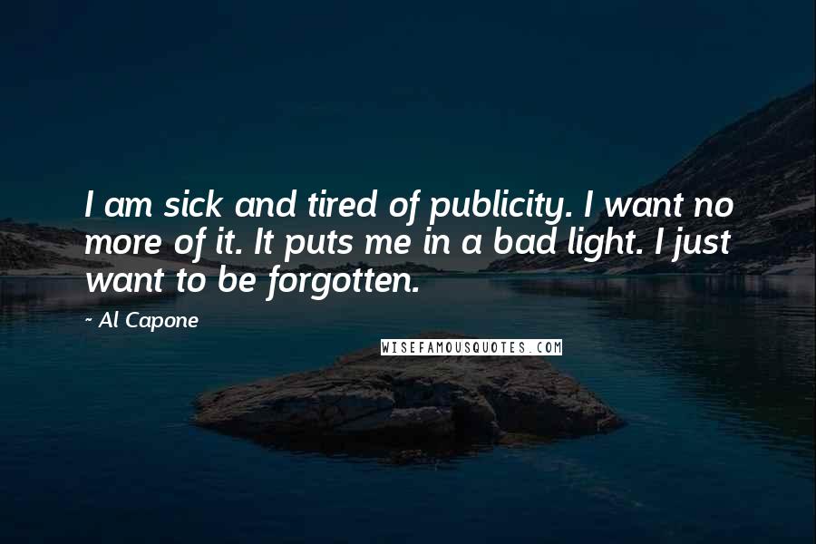 Al Capone Quotes: I am sick and tired of publicity. I want no more of it. It puts me in a bad light. I just want to be forgotten.