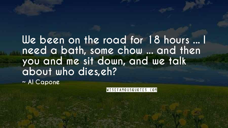 Al Capone Quotes: We been on the road for 18 hours ... I need a bath, some chow ... and then you and me sit down, and we talk about who dies,eh?