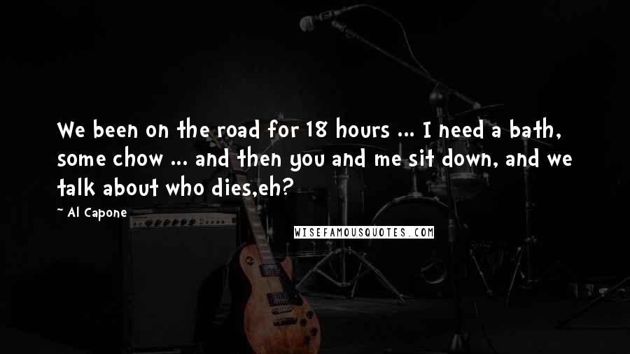 Al Capone Quotes: We been on the road for 18 hours ... I need a bath, some chow ... and then you and me sit down, and we talk about who dies,eh?