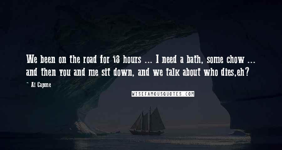 Al Capone Quotes: We been on the road for 18 hours ... I need a bath, some chow ... and then you and me sit down, and we talk about who dies,eh?