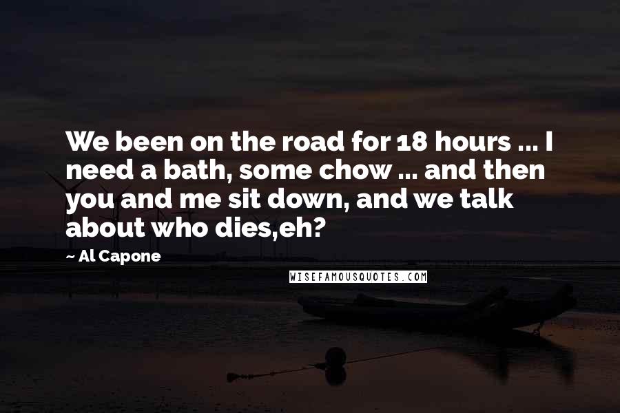 Al Capone Quotes: We been on the road for 18 hours ... I need a bath, some chow ... and then you and me sit down, and we talk about who dies,eh?