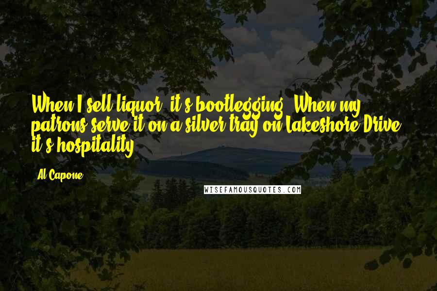 Al Capone Quotes: When I sell liquor, it's bootlegging. When my patrons serve it on a silver tray on Lakeshore Drive, it's hospitality.