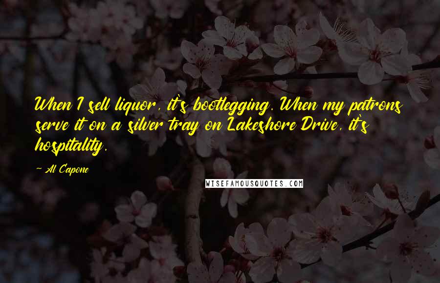 Al Capone Quotes: When I sell liquor, it's bootlegging. When my patrons serve it on a silver tray on Lakeshore Drive, it's hospitality.