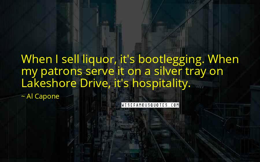 Al Capone Quotes: When I sell liquor, it's bootlegging. When my patrons serve it on a silver tray on Lakeshore Drive, it's hospitality.