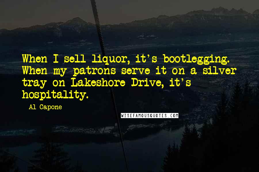 Al Capone Quotes: When I sell liquor, it's bootlegging. When my patrons serve it on a silver tray on Lakeshore Drive, it's hospitality.