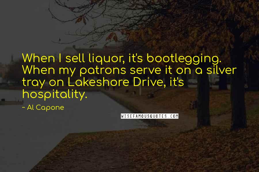 Al Capone Quotes: When I sell liquor, it's bootlegging. When my patrons serve it on a silver tray on Lakeshore Drive, it's hospitality.