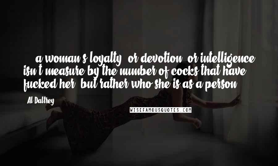 Al Daltrey Quotes: ... a woman's loyalty, or devotion, or intelligence isn't measure by the number of cocks that have fucked her, but rather who she is as a person