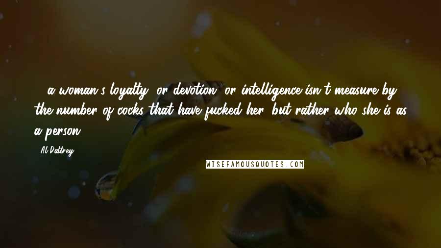 Al Daltrey Quotes: ... a woman's loyalty, or devotion, or intelligence isn't measure by the number of cocks that have fucked her, but rather who she is as a person